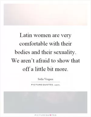 Latin women are very comfortable with their bodies and their sexuality. We aren’t afraid to show that off a little bit more Picture Quote #1