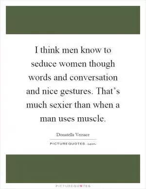 I think men know to seduce women though words and conversation and nice gestures. That’s much sexier than when a man uses muscle Picture Quote #1