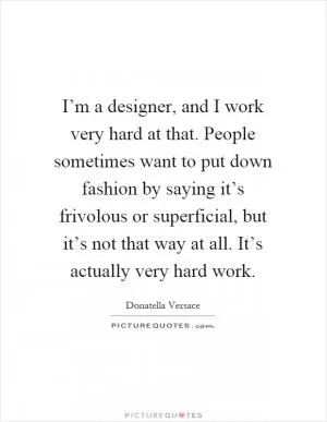 I’m a designer, and I work very hard at that. People sometimes want to put down fashion by saying it’s frivolous or superficial, but it’s not that way at all. It’s actually very hard work Picture Quote #1