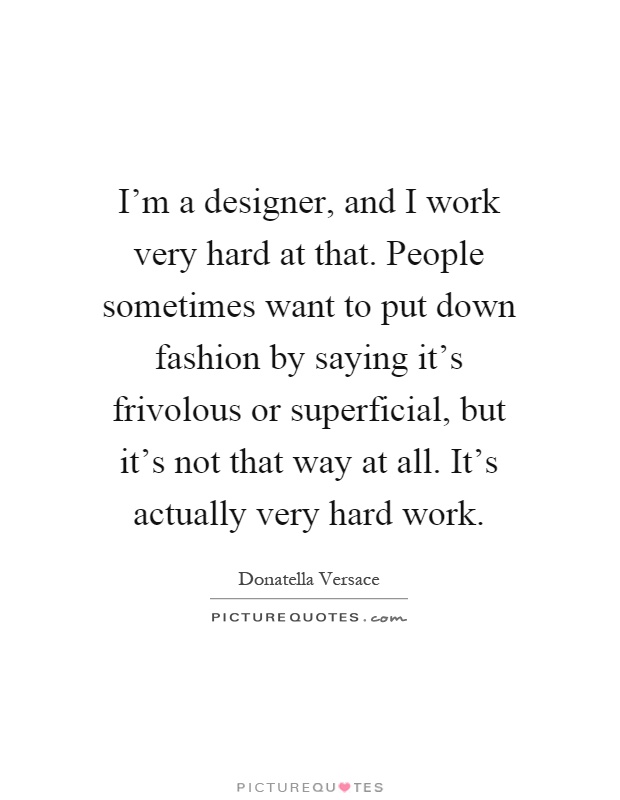 I'm a designer, and I work very hard at that. People sometimes want to put down fashion by saying it's frivolous or superficial, but it's not that way at all. It's actually very hard work Picture Quote #1
