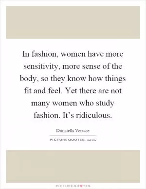 In fashion, women have more sensitivity, more sense of the body, so they know how things fit and feel. Yet there are not many women who study fashion. It’s ridiculous Picture Quote #1
