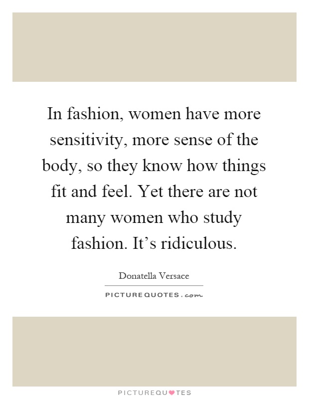 In fashion, women have more sensitivity, more sense of the body, so they know how things fit and feel. Yet there are not many women who study fashion. It's ridiculous Picture Quote #1