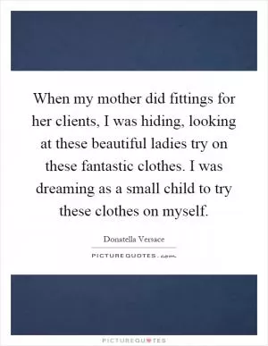 When my mother did fittings for her clients, I was hiding, looking at these beautiful ladies try on these fantastic clothes. I was dreaming as a small child to try these clothes on myself Picture Quote #1
