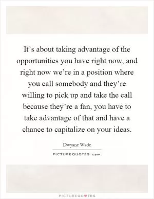 It’s about taking advantage of the opportunities you have right now, and right now we’re in a position where you call somebody and they’re willing to pick up and take the call because they’re a fan, you have to take advantage of that and have a chance to capitalize on your ideas Picture Quote #1