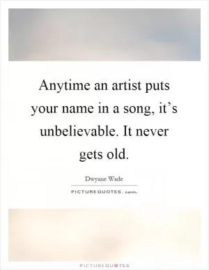 Anytime an artist puts your name in a song, it’s unbelievable. It never gets old Picture Quote #1