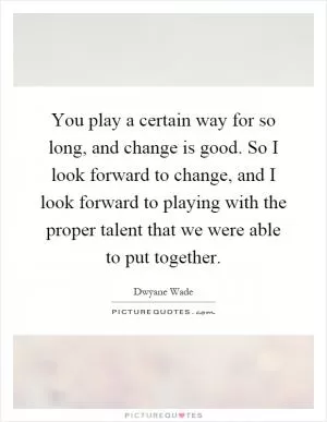 You play a certain way for so long, and change is good. So I look forward to change, and I look forward to playing with the proper talent that we were able to put together Picture Quote #1
