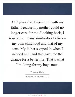 At 9 years old, I moved in with my father because my mother could no longer care for me. Looking back, I now see so many similarities between my own childhood and that of my sons. My father stepped in when I needed him, and that gave me the chance for a better life. That’s what I’m doing for my boys now Picture Quote #1