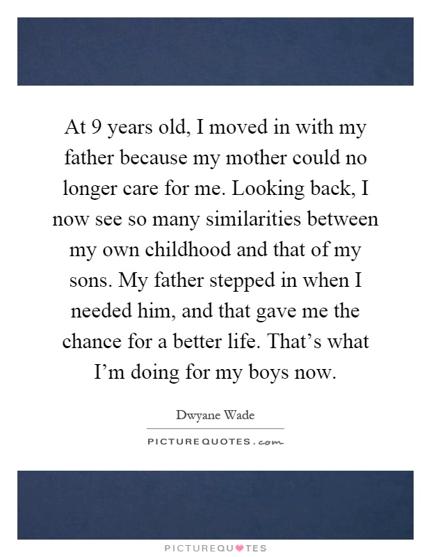 At 9 years old, I moved in with my father because my mother could no longer care for me. Looking back, I now see so many similarities between my own childhood and that of my sons. My father stepped in when I needed him, and that gave me the chance for a better life. That's what I'm doing for my boys now Picture Quote #1