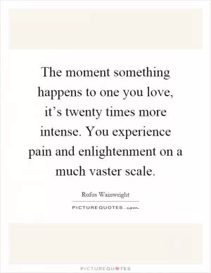 The moment something happens to one you love, it’s twenty times more intense. You experience pain and enlightenment on a much vaster scale Picture Quote #1