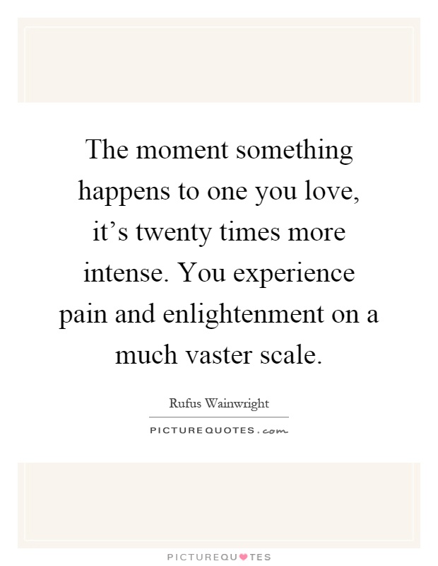 The moment something happens to one you love, it's twenty times more intense. You experience pain and enlightenment on a much vaster scale Picture Quote #1