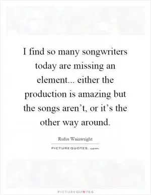 I find so many songwriters today are missing an element... either the production is amazing but the songs aren’t, or it’s the other way around Picture Quote #1