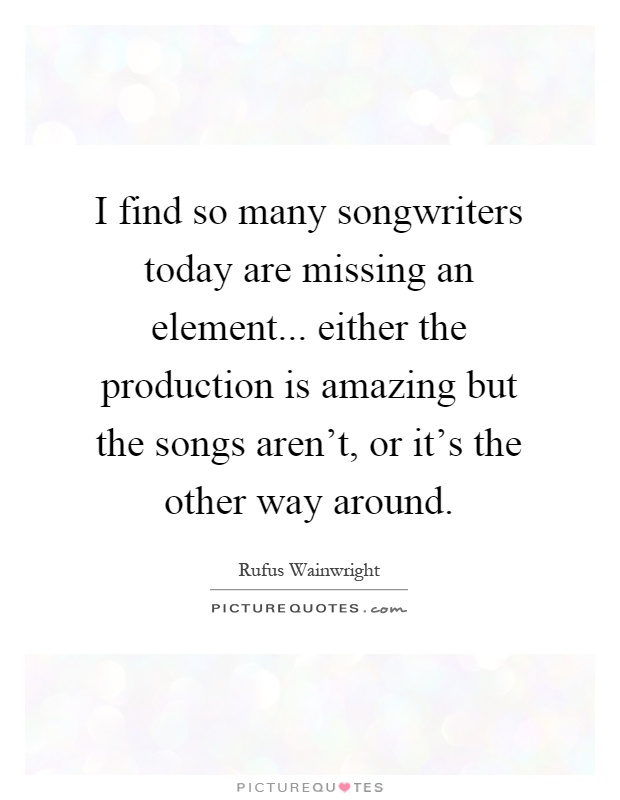 I find so many songwriters today are missing an element... either the production is amazing but the songs aren't, or it's the other way around Picture Quote #1