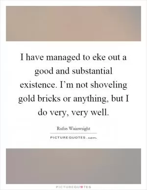 I have managed to eke out a good and substantial existence. I’m not shoveling gold bricks or anything, but I do very, very well Picture Quote #1