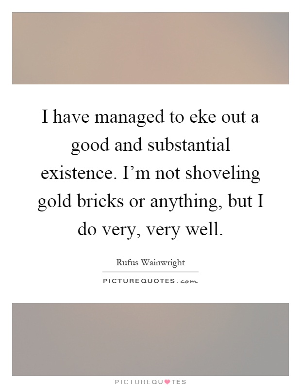 I have managed to eke out a good and substantial existence. I'm not shoveling gold bricks or anything, but I do very, very well Picture Quote #1