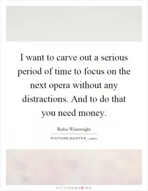 I want to carve out a serious period of time to focus on the next opera without any distractions. And to do that you need money Picture Quote #1