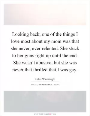 Looking back, one of the things I love most about my mom was that she never, ever relented. She stuck to her guns right up until the end. She wasn’t abusive, but she was never that thrilled that I was gay Picture Quote #1