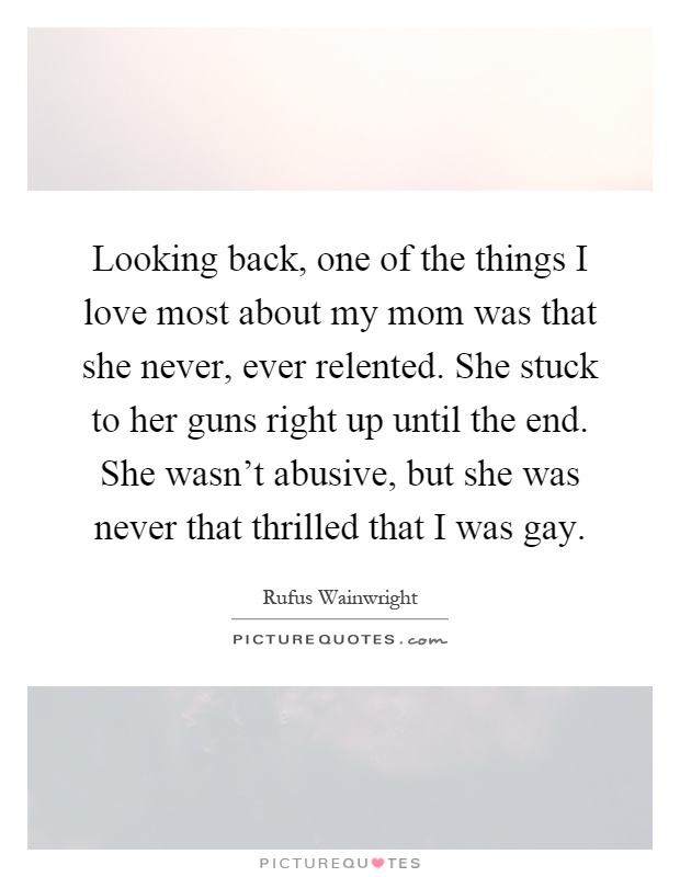 Looking back, one of the things I love most about my mom was that she never, ever relented. She stuck to her guns right up until the end. She wasn't abusive, but she was never that thrilled that I was gay Picture Quote #1