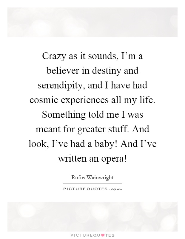 Crazy as it sounds, I'm a believer in destiny and serendipity, and I have had cosmic experiences all my life. Something told me I was meant for greater stuff. And look, I've had a baby! And I've written an opera! Picture Quote #1