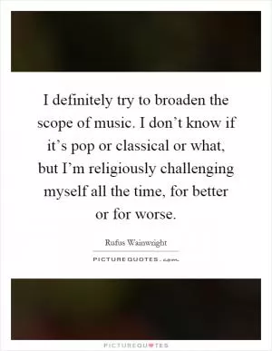 I definitely try to broaden the scope of music. I don’t know if it’s pop or classical or what, but I’m religiously challenging myself all the time, for better or for worse Picture Quote #1