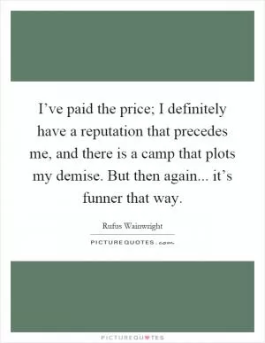 I’ve paid the price; I definitely have a reputation that precedes me, and there is a camp that plots my demise. But then again... it’s funner that way Picture Quote #1