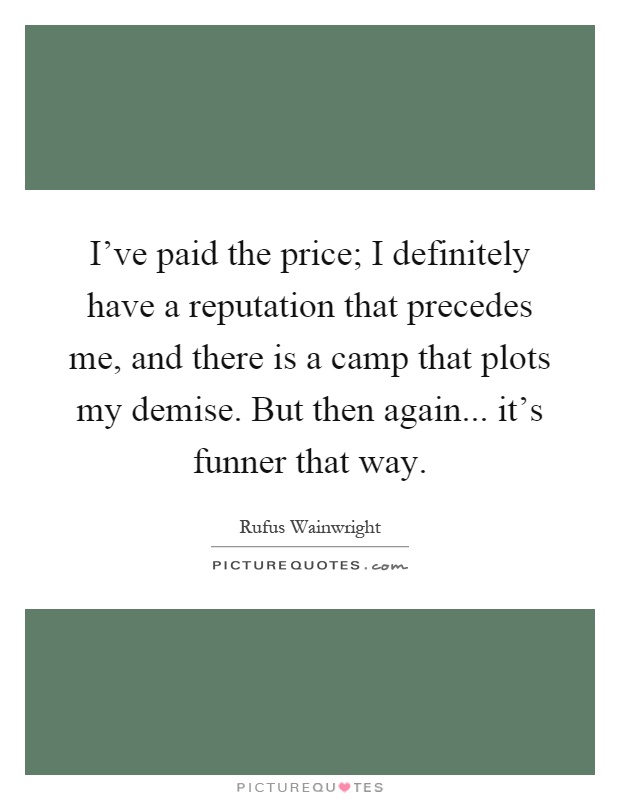I've paid the price; I definitely have a reputation that precedes me, and there is a camp that plots my demise. But then again... it's funner that way Picture Quote #1