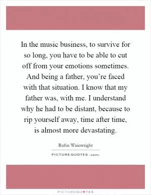 In the music business, to survive for so long, you have to be able to cut off from your emotions sometimes. And being a father, you’re faced with that situation. I know that my father was, with me. I understand why he had to be distant, because to rip yourself away, time after time, is almost more devastating Picture Quote #1