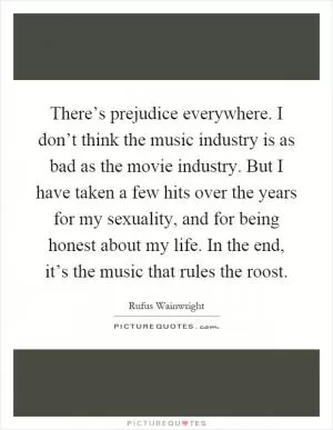 There’s prejudice everywhere. I don’t think the music industry is as bad as the movie industry. But I have taken a few hits over the years for my sexuality, and for being honest about my life. In the end, it’s the music that rules the roost Picture Quote #1