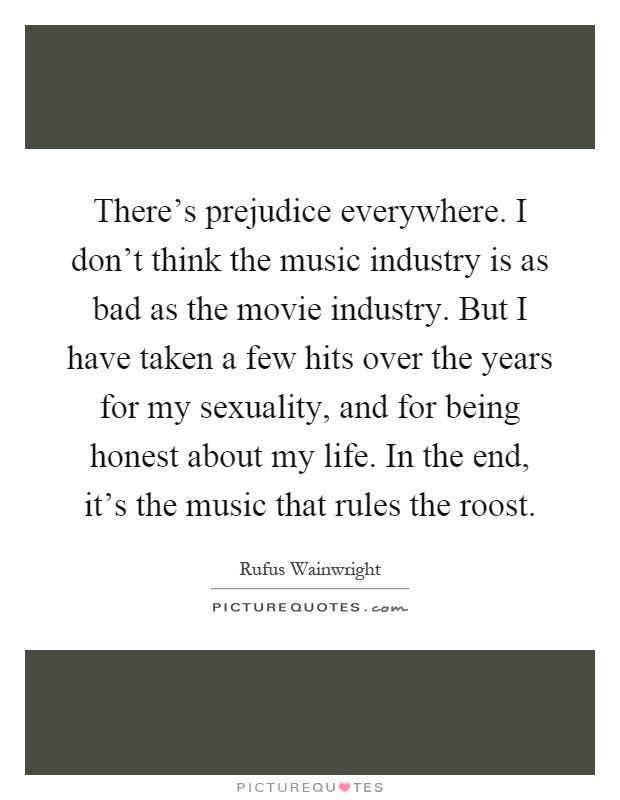 There's prejudice everywhere. I don't think the music industry is as bad as the movie industry. But I have taken a few hits over the years for my sexuality, and for being honest about my life. In the end, it's the music that rules the roost Picture Quote #1