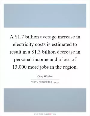 A $1.7 billion average increase in electricity costs is estimated to result in a $1.3 billion decrease in personal income and a loss of 13,000 more jobs in the region Picture Quote #1