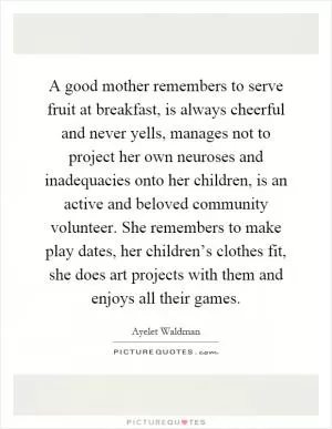 A good mother remembers to serve fruit at breakfast, is always cheerful and never yells, manages not to project her own neuroses and inadequacies onto her children, is an active and beloved community volunteer. She remembers to make play dates, her children’s clothes fit, she does art projects with them and enjoys all their games Picture Quote #1