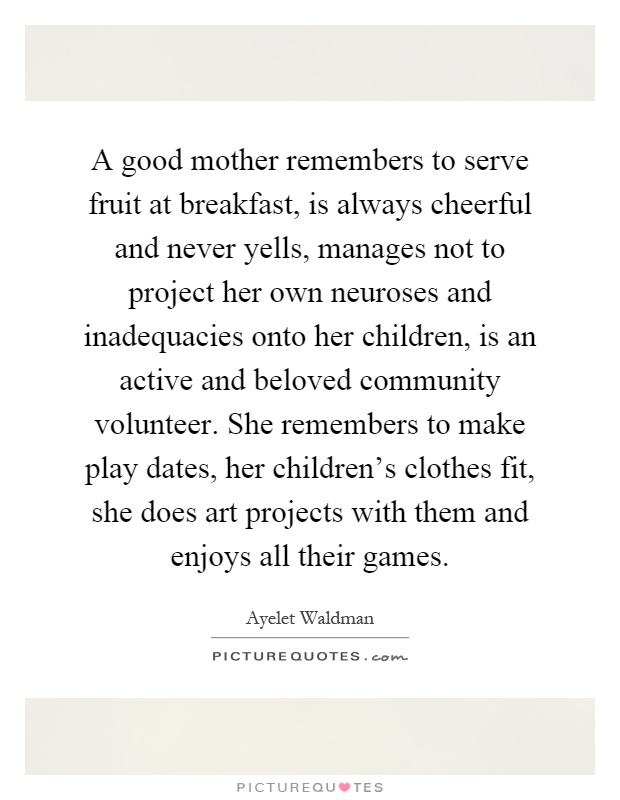A good mother remembers to serve fruit at breakfast, is always cheerful and never yells, manages not to project her own neuroses and inadequacies onto her children, is an active and beloved community volunteer. She remembers to make play dates, her children's clothes fit, she does art projects with them and enjoys all their games Picture Quote #1