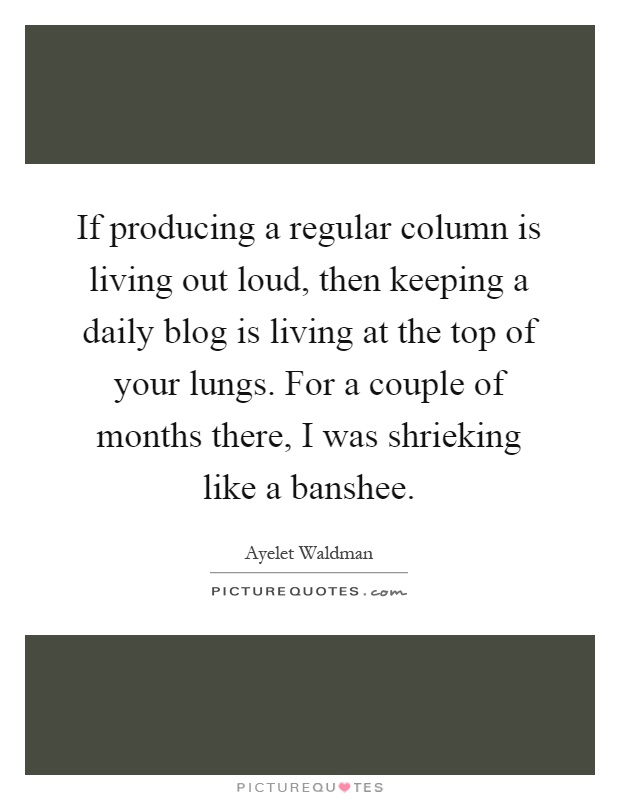 If producing a regular column is living out loud, then keeping a daily blog is living at the top of your lungs. For a couple of months there, I was shrieking like a banshee Picture Quote #1