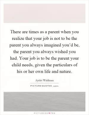 There are times as a parent when you realize that your job is not to be the parent you always imagined you’d be, the parent you always wished you had. Your job is to be the parent your child needs, given the particulars of his or her own life and nature Picture Quote #1