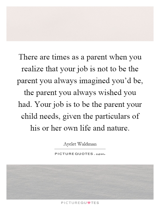 There are times as a parent when you realize that your job is not to be the parent you always imagined you'd be, the parent you always wished you had. Your job is to be the parent your child needs, given the particulars of his or her own life and nature Picture Quote #1