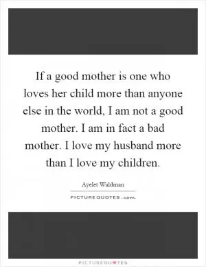 If a good mother is one who loves her child more than anyone else in the world, I am not a good mother. I am in fact a bad mother. I love my husband more than I love my children Picture Quote #1
