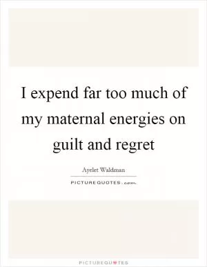I expend far too much of my maternal energies on guilt and regret Picture Quote #1
