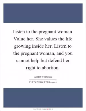 Listen to the pregnant woman. Value her. She values the life growing inside her. Listen to the pregnant woman, and you cannot help but defend her right to abortion Picture Quote #1