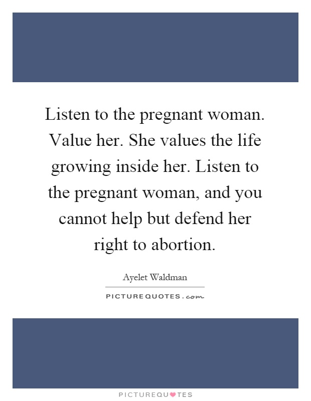 Listen to the pregnant woman. Value her. She values the life growing inside her. Listen to the pregnant woman, and you cannot help but defend her right to abortion Picture Quote #1