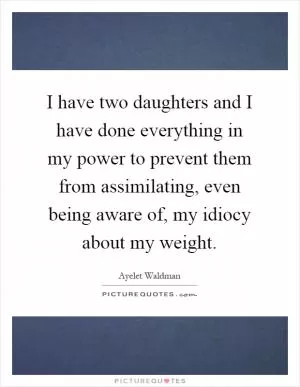 I have two daughters and I have done everything in my power to prevent them from assimilating, even being aware of, my idiocy about my weight Picture Quote #1