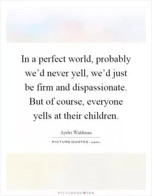 In a perfect world, probably we’d never yell, we’d just be firm and dispassionate. But of course, everyone yells at their children Picture Quote #1