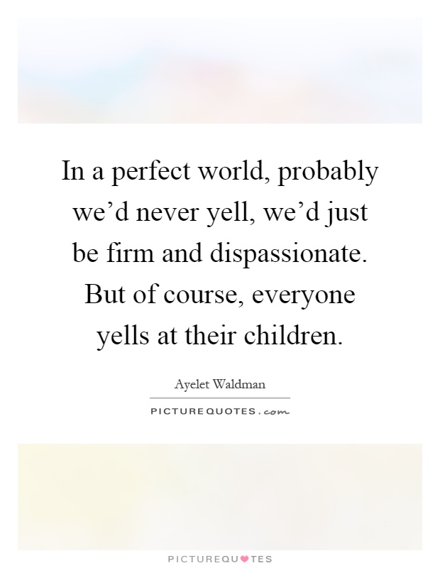 In a perfect world, probably we'd never yell, we'd just be firm and dispassionate. But of course, everyone yells at their children Picture Quote #1