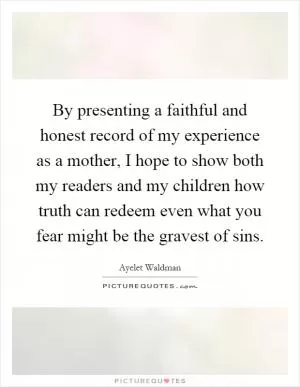 By presenting a faithful and honest record of my experience as a mother, I hope to show both my readers and my children how truth can redeem even what you fear might be the gravest of sins Picture Quote #1