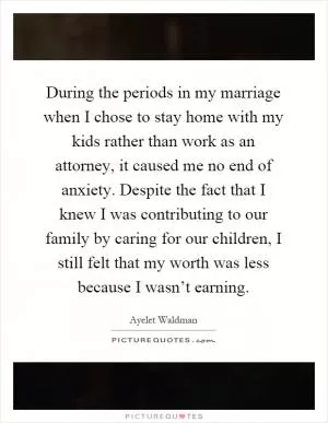 During the periods in my marriage when I chose to stay home with my kids rather than work as an attorney, it caused me no end of anxiety. Despite the fact that I knew I was contributing to our family by caring for our children, I still felt that my worth was less because I wasn’t earning Picture Quote #1