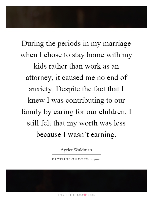 During the periods in my marriage when I chose to stay home with my kids rather than work as an attorney, it caused me no end of anxiety. Despite the fact that I knew I was contributing to our family by caring for our children, I still felt that my worth was less because I wasn't earning Picture Quote #1