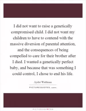 I did not want to raise a genetically compromised child. I did not want my children to have to contend with the massive diversion of parental attention, and the consequences of being compelled to care for their brother after I died. I wanted a genetically perfect baby, and because that was something I could control, I chose to end his life Picture Quote #1