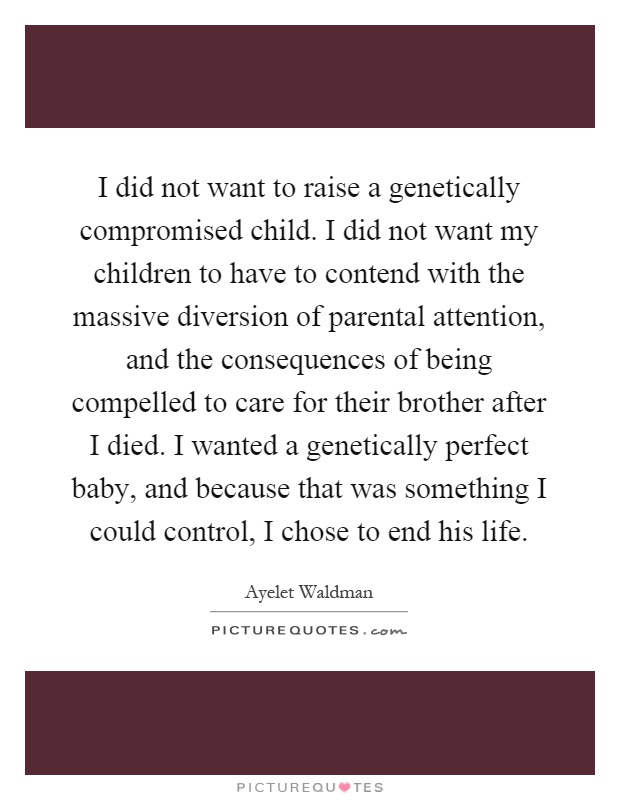 I did not want to raise a genetically compromised child. I did not want my children to have to contend with the massive diversion of parental attention, and the consequences of being compelled to care for their brother after I died. I wanted a genetically perfect baby, and because that was something I could control, I chose to end his life Picture Quote #1