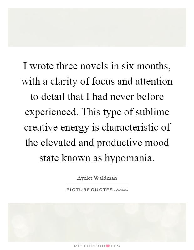 I wrote three novels in six months, with a clarity of focus and attention to detail that I had never before experienced. This type of sublime creative energy is characteristic of the elevated and productive mood state known as hypomania Picture Quote #1