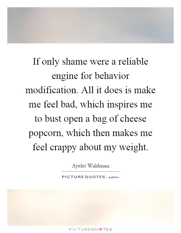 If only shame were a reliable engine for behavior modification. All it does is make me feel bad, which inspires me to bust open a bag of cheese popcorn, which then makes me feel crappy about my weight Picture Quote #1