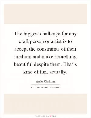 The biggest challenge for any craft person or artist is to accept the constraints of their medium and make something beautiful despite them. That’s kind of fun, actually Picture Quote #1