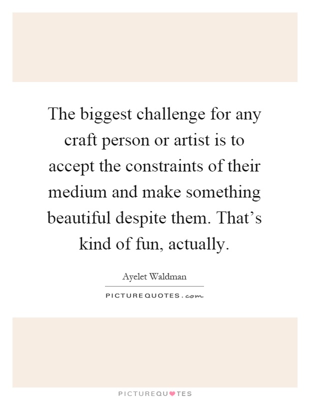 The biggest challenge for any craft person or artist is to accept the constraints of their medium and make something beautiful despite them. That's kind of fun, actually Picture Quote #1